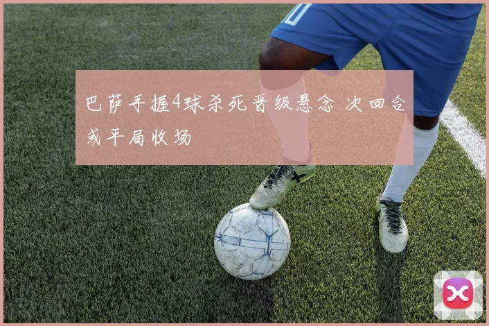 巴萨手握4球杀死晋级悬念 次回合或平局收场