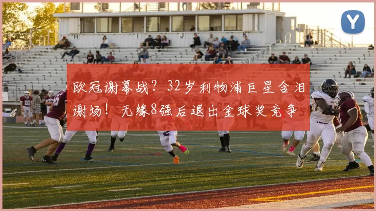 欧冠谢幕战？32岁利物浦巨星含泪谢场！无缘8强后退出金球奖竞争