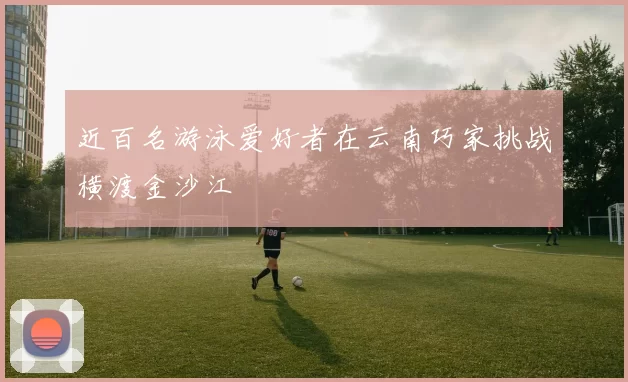 近百名游泳爱好者在云南巧家挑战横渡金沙江