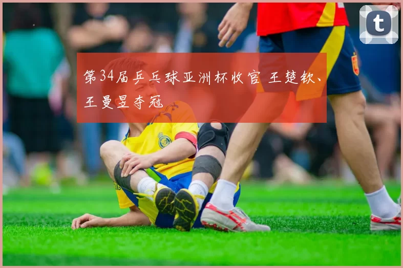 第34届乒乓球亚洲杯收官 王楚钦、王曼昱夺冠