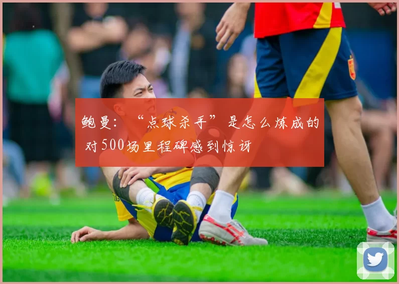 鲍曼：“点球杀手”是怎么炼成的 对500场里程碑感到惊讶