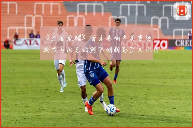 《王者荣耀》音乐奏响冬奥赛场！游戏与民乐的跨界创新彰显文化自信