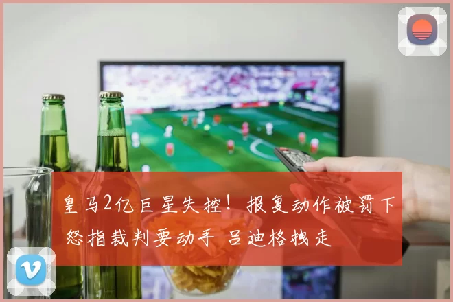 皇马2亿巨星失控！报复动作被罚下 怒指裁判要动手 吕迪格拽走