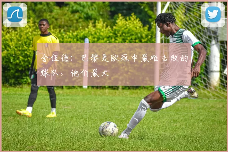 舍伍德：巴黎是欧冠中最难击败的球队，他们最大