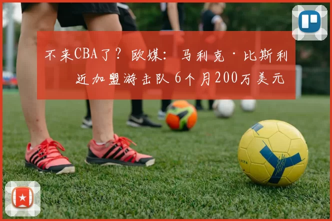 不来CBA了？欧媒：马利克·比斯利接近加盟游击队 6个月200万美元