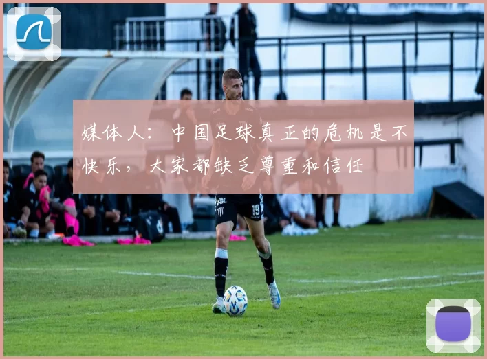 媒体人：中国足球真正的危机是不快乐，大家都缺乏尊重和信任